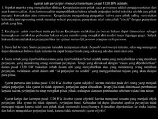 syarat sah perjanjian menurut ketentuan pasal 1320 BW adalah:
1. Sepakat mereka yang mengikatkan dirinya Kesepakatan para pihak pada prinsipnya adalah pengejawantahan dari
azas konsensualitas. Azas konsensualitas memperlihatkan bahwa sebuah perjanjian timbul seketika setelah para pihak
mecapai kesepakatan atau consensus. Kesepakatan mengandung pengertian bahwa para pihak saling menyatakan
kehendak masing-masing untuk menutup sebuah perjanjian; pernyataan salah satu pihak “cocok” dengan pernyataan
pihak yang lain.

2. Kecakapan untuk membuat suatu perikatan Kecakapan melakukan perbuatan hukum dapat dirumuskan sebagai
kemungkinan melakukan perbuatan hukum secara mandiri yang mengikat diri sendiri tanpa diganggu gugat. Subjek
hukum dalam melakukan perjanjian bisa merupakan natuurlijk persoon ataupun rechtspersoon.

3. Suatu hal tertentu Suatu perjanjian haruslah mempunyai objek (bepaald onderwerp) tertentu, sekurang-kurangnya
dapat ditentukan bahwa objek tertentu itu dapat berupa benda yang sekarang ada dan nanti akan ada.

4. Suatu sebab yang diperbolehkan/causa yang diperbolehkan Sebab adalah suatu yang menyebabkan orang membuat
perjanjian, yang mendorong orang membuat perjanjian. Tetapi yang dimaksud dengan “causa yang diperbolehkan”
dalam pasal 1320 BW bukanlah sebab dalam arti yang menyebabkan atau yang mendorong orang membuat
perjanjian, melainkan sebab dalam arti “isi perjanjian itu sendiri” yang menggambarkan tujuan yang akan dicapai
para pihak.

  Syarat pertama dan kedua pasal 1320 BW disebut syarat subjektif, karena melekat pada diri orang yang menjadi
subjek perjanjian. Jika syarat ini tidak dipenuhi, perjanjian dapat dibatalkan. Tetapi jika tidak dimintakan pembatalan
kepada hakim, perjanjian itu tetap mengikat pihak-pihak, walaupun diancam pembatalan sebelum waktu lima tahun.

  Syarat ketiga dan keempat pasal 1320 BW disebut syarat objektif, karena mengenai sesuatu yang menjadi objek
perjanjian. Jika syarat ini tidak dipenuhi, perjanjian batal. Kebatalan ini dapat diketahui apabila perjanjian tidak
mencapai tujuan karena salah satu pihak tidak memenuhi kewajibannya. Kemudian diperkarakan ke muka hakim,
dan hakim menyatakan perjanjian batal, karena tidak memenuhi syarat objektif.
 