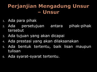 1.   Ada para pihak
2.   Ada     persetujuan   antara   pihak-pihak
     tersebut
3.   Ada tujuan yang akan dicapai
4.   Ada prestasi yang akan dilaksanakan
5.   Ada bentuk tertentu, baik lisan maupun
     tulisan
6.   Ada syarat-syarat tertentu.
 