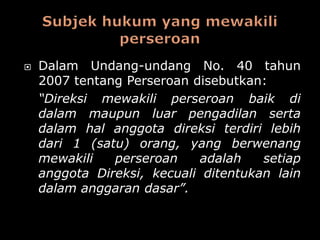    Dalam Undang-undang No. 40 tahun
    2007 tentang Perseroan disebutkan:
    “Direksi mewakili perseroan baik di
    dalam maupun luar pengadilan serta
    dalam hal anggota direksi terdiri lebih
    dari 1 (satu) orang, yang berwenang
    mewakili   perseroan    adalah    setiap
    anggota Direksi, kecuali ditentukan lain
    dalam anggaran dasar”.
 
