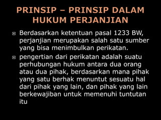    Berdasarkan ketentuan pasal 1233 BW,
    perjanjian merupakan salah satu sumber
    yang bisa menimbulkan perikatan.
   pengertian dari perikatan adalah suatu
    perhubungan hukum antara dua orang
    atau dua pihak, berdasarkan mana pihak
    yang satu berhak menuntut sesuatu hal
    dari pihak yang lain, dan pihak yang lain
    berkewajiban untuk memenuhi tuntutan
    itu
 
