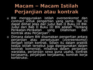    BW menggunakan istilah overeenkomst dan
    contract untuk pengertian yang sama. Hal ini
    dapat dilihat jelas dari judul Bab II Buku III BW.
    Judul dari Bab II Buku III BW adalah “Tentang
    Perikatan-Perikatan      yang    Dilahirkan    dari
    Kontrak atau Perjanjian”.
   Dimana dalam BW disamakan pengertian antara
    perjanjian atau persetujuan (overeenkomst)
    dengan istilah kontrak. Selain itu dalam praktik
    kedua istilah tersebut juga dipergunakan dalam
    kontrak komersial, misalnya dalam perjanjian
    waralaba, perjanjian sewa guna usaha, kontrak
    kerjasama, perjanjian kerjasama, kontrak kerja
    konstruksi.
 