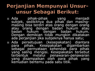    Ada      pihak-pihak       yang     menjadi
    subjek, sedikitnya dua pihak dan masing-
    masing bisa terdiri atas orang dengan orang
    atau orang dengan badan hukum atau
    badan hukum dengan badan hukum.
    Dengan demikian tidak mungkin dikatakan
    ada perjanjian jika subjeknya hanya satu;
   Ada persetujuan (kesepakatan) diantara
    para pihak. Kesepakatan digambarkan
    sebagai pernyataan kehendak para pihak
    yang saling mengisi. Kesepakatan tersebut
    terbentuk melalui penawaran-penawaran
    yang disampaikan oleh para pihak yang
    kemudian bertemu pada satu titik.
 
