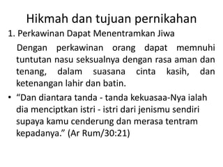 Hikmah dan tujuan pernikahan
1. Perkawinan Dapat Menentramkan Jiwa
Dengan perkawinan orang dapat memnuhi
tuntutan nasu seksualnya dengan rasa aman dan
tenang, dalam suasana cinta kasih, dan
ketenangan lahir dan batin.
• “Dan diantara tanda - tanda kekuasaa-Nya ialah
dia menciptkan istri - istri dari jenismu sendiri
supaya kamu cenderung dan merasa tentram
kepadanya.” (Ar Rum/30:21)
 