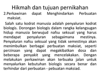Hikmah dan tujuan pernikahan
2.Perkawinan dapat Menghindarkan Perbuatan
maksiat.
Salah satu kodrat manusia adalah penyaluran kodrat
biologis. Dorongan biologis dalam rangka kelangsugan
hidup manusia berwujud nafsu seksual yang harus
mendapat penyaluran sebagaimana mestinya.
Penyaluran nafsu seksual yang tidak semestinya akan
menimbulkan berbagai perbuatan maksiat, seperti
perzinaan yang dapat megakibatkan dosa dan
beberapa penyakit yang mencelakakan. Dengan
melakukan perkawinan akan terbuaka jalan untuk
menyalurkan kebutuhan biologis secara benar dan
terhindar dari perbuatan - pebuatan maksiad.
 
