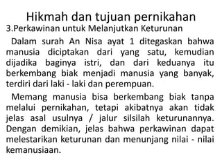 Hikmah dan tujuan pernikahan
3.Perkawinan untuk Melanjutkan Keturunan
Dalam surah An Nisa ayat 1 ditegaskan bahwa
manusia diciptakan dari yang satu, kemudian
dijadika baginya istri, dan dari keduanya itu
berkembang biak menjadi manusia yang banyak,
terdiri dari laki - laki dan perempuan.
Memang manusia bisa berkembang biak tanpa
melalui pernikahan, tetapi akibatnya akan tidak
jelas asal usulnya / jalur silsilah keturunannya.
Dengan demikian, jelas bahwa perkawinan dapat
melestarikan keturunan dan menunjang nilai - nilai
kemanusiaan.
 