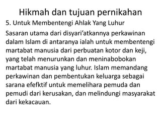 Hikmah dan tujuan pernikahan
5. Untuk Membentengi Ahlak Yang Luhur
Sasaran utama dari disyari’atkannya perkawinan
dalam Islam di antaranya ialah untuk membentengi
martabat manusia dari perbuatan kotor dan keji,
yang telah menurunkan dan meninabobokan
martabat manusia yang luhur. Islam memandang
perkawinan dan pembentukan keluarga sebagai
sarana efefktif untuk memelihara pemuda dan
pemudi dari kerusakan, dan melindungi masyarakat
dari kekacauan.
 