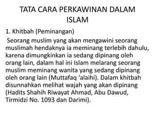 TATA CARA PERKAWINAN DALAM
ISLAM
1. Khitbah (Peminangan)
Seorang muslim yang akan mengawini seorang
muslimah hendaknya ia meminang terlebih dahulu,
karena dimungkinkan ia sedang dipinang oleh
orang lain, dalam hal ini Islam melarang seorang
muslim meminang wanita yang sedang dipinang
oleh orang lain (Muttafaq ‘alaihi). Dalam khitbah
disunnahkan melihat wajah yang akan dipinang
(Hadits Shahih Riwayat Ahmad, Abu Dawud,
Tirmidzi No. 1093 dan Darimi).
 