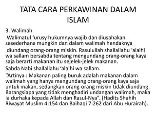 TATA CARA PERKAWINAN DALAM
ISLAM
3. Walimah
Walimatul ‘urusy hukumnya wajib dan diusahakan
sesederhana mungkin dan dalam walimah hendaknya
diundang orang-orang miskin. Rasulullah shallallahu ‘alaihi
wa sallam bersabda tentang mengundang orang-orang kaya
saja berarti makanan itu sejelek-jelek makanan.
Sabda Nabi shallallahu ‘alaihi wa sallam.
“Artinya : Makanan paling buruk adalah makanan dalam
walimah yang hanya mengundang orang-orang kaya saja
untuk makan, sedangkan orang-orang miskin tidak diundang.
Barangsiapa yang tidak menghadiri undangan walimah, maka
ia durhaka kepada Allah dan Rasul-Nya”. (Hadits Shahih
Riwayat Muslim 4:154 dan Baihaqi 7:262 dari Abu Hurairah).
 