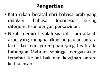Pengertian
• Kata nikah berasal dari bahasa arab yang
didalam bahasa Indonesia sering
diterjemahkan dengan perkawinan.
• Nikah menurut istilah syariat Islam adalah
akad yang menghalalkan pergaulan antara
laki - laki dan perempuan yang tidak ada
hubungan Mahram sehingga dengan akad
tersebut terjadi hak dan kewjiban antara
kedua insan.
 