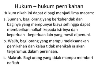 Hukum – hukum pernikahan
Hukum nikah ini dapat dibagi menjadi lima macam:
a. Sunnah, bagi orang yang berkehendak dan
baginya yang mempunyai biaya sehingga dapat
memberikan nafkah kepada istrinya dan
keperluan - keperluan lain yang mesti dipenuhi.
b. Wajib, bagi orang yang mampu melaksanakan
pernikahan dan kalau tidak menikah ia akan
terjerumus dalam perzinaan.
c. Makruh. Bagi orang yang tidak mampu memberi
nafkah
 