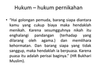 Hukum – hukum pernikahan
• “Hai golongan pemuda, barang siapa diantara
kamu yang cukup biaya maka hendaklah
menikah. Karena sesumgguhnya nikah itu
enghalangi pandangan (terhadap yang
dilarang oleh agama.) dan memlihara
kehormatan. Dan barang siapa yang tidak
sanggup, maka hendaklah ia berpuasa. Karena
puasa itu adalah perisai baginya.” (HR Bukhari
Muslim).
 