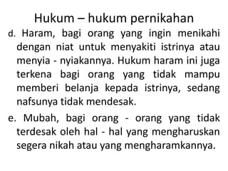 Hukum – hukum pernikahan
d. Haram, bagi orang yang ingin menikahi
dengan niat untuk menyakiti istrinya atau
menyia - nyiakannya. Hukum haram ini juga
terkena bagi orang yang tidak mampu
memberi belanja kepada istrinya, sedang
nafsunya tidak mendesak.
e. Mubah, bagi orang - orang yang tidak
terdesak oleh hal - hal yang mengharuskan
segera nikah atau yang mengharamkannya.
 