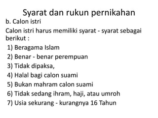 Syarat dan rukun pernikahan
b. Calon istri
Calon istri harus memiliki syarat - syarat sebagai
berikut :
1) Beragama Islam
2) Benar - benar perempuan
3) Tidak dipaksa,
4) Halal bagi calon suami
5) Bukan mahram calon suami
6) Tidak sedang ihram, haji, atau umroh
7) Usia sekurang - kurangnya 16 Tahun
 
