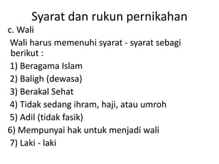 Syarat dan rukun pernikahan
c. Wali
Wali harus memenuhi syarat - syarat sebagi
berikut :
1) Beragama Islam
2) Baligh (dewasa)
3) Berakal Sehat
4) Tidak sedang ihram, haji, atau umroh
5) Adil (tidak fasik)
6) Mempunyai hak untuk menjadi wali
7) Laki - laki
 