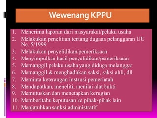 Wewenang KPPU
1. Menerima laporan dari masyarakat/pelaku usaha
2. Melakukan penelitian tentang dugaan pelanggaran UU
No. 5/1999
3. Melakukan penyelidikan/pemeriksaan
4. Menyimpulkan hasil penyelidikan/pemeriksaan
5. Memanggil pelaku usaha yang diduga melanggar
6. Memanggil & menghadirkan saksi, saksi ahli, dll
7. Meminta keterangan instansi pemerintah
8. Mendapatkan, meneliti, menilai alat bukti
9. Memutuskan dan menetapkan kerugian
10. Memberitahu keputusan ke pihak-pihak lain
11. Menjatuhkan sanksi administratif
 