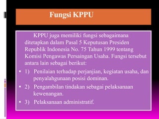 Fungsi KPPU
KPPU juga memiliki fungsi sebagaimana
ditetapkan dalam Pasal 5 Keputusan Presiden
Republik Indonesia No. 75 Tahun 1999 tentang
Komisi Pengawas Persaingan Usaha. Fungsi tersebut
antara lain sebagai berikut:
 1) Penilaian terhadap perjanjian, kegiatan usaha, dan
penyalahgunaan posisi dominan.
 2) Pengambilan tindakan sebagai pelaksanaan
kewenangan.
 3) Pelaksanaan administratif.
 