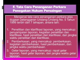F. Tata Cara Penanganan Perkara
Penegakan Hukum Persaingan
Mengenai tata cara penanganan perkara atas
dugaan pelanggaran Undang-Undang No. 5 Tahun
1999 terdiri dari 7 tahapan, antara lain:
1. Penelitian dan klarifikasi laporan, yang mencakup:
penyampaian laporan, kegiatan penelitian dan
klarifikasi, hasil penelitian dan klarifikasi, dan jangka
waktu penelitian dan klarifikasi.
2. Pemberkasan, yang mencakup: pemberkasan,
kegiatan pemberkasan, hasil pemberkasan, dan
jangka waktu pemberkasan.
3. Gelar laporan, yang mencakup: rapat gelar
laporan, hasil gelar laporan, dan jangka waktu gelar
laporan.
 