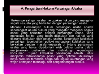 A.PengertianHukumPersainganUsaha
Hukum persaingan usaha merupakan hukum yang mengatur
segala sesuatu yang berkaitan dengan persaingan usaha.
Menurut Hermansyah hukum persaingan usaha adalah
seperangkat aturan hukum yang mengatur mengenai segala
aspek yang berkaitan dengan persaingan usaha, yang
mencakup hal-hal yang boleh dilakukan dan hal-hal yang
dilarang dilakukan oleh pelaku usaha. Sedangkan kebijakan
persaingan (competition policy) merupakan kebijakan yang
berkaitan dengan masalah-masalah di bidang persaingan
usaha yang harus dipedomani oleh pelaku usaha dalam
menjalankan usahanya dan melindungi kepentingan
konsumen. Tujuan kebijakan persaingan adalah untuk
menjamin terlaksananya pasar yang optimal, khususnya
biaya produksi terendah, harga dan tingkat keuntungan yang
wajar, kemajuan teknologi, dan pengembangan produk.
 