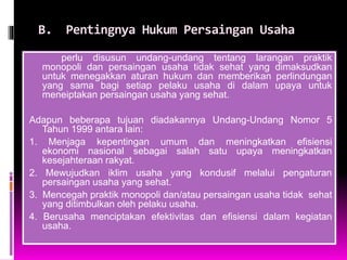 B. Pentingnya Hukum Persaingan Usaha
perlu disusun undang-undang tentang larangan praktik
monopoli dan persaingan usaha tidak sehat yang dimaksudkan
untuk menegakkan aturan hukum dan memberikan perlindungan
yang sama bagi setiap pelaku usaha di dalam upaya untuk
meneiptakan persaingan usaha yang sehat.
Adapun beberapa tujuan diadakannya Undang-Undang Nomor 5
Tahun 1999 antara lain:
1. Menjaga kepentingan umum dan meningkatkan efisiensi
ekonomi nasional sebagai salah satu upaya meningkatkan
kesejahteraan rakyat.
2. Mewujudkan iklim usaha yang kondusif melalui pengaturan
persaingan usaha yang sehat.
3. Mencegah praktik monopoli dan/atau persaingan usaha tidak sehat
yang ditimbulkan oleh pelaku usaha.
4. Berusaha menciptakan efektivitas dan efisiensi dalam kegiatan
usaha.
 