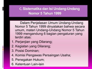 C.Sistematika dan Isi Undang-Undang
Nomor 5 Tahun 1999
Dalam Penjelasan Umum Undang-Undang
Nomor 5 Tahun 1999 dinyatakan bahwa secara
umum, materi Undang-Undang Nomor 5 Tahun
1999 mengandung 6 bagian pengaturan yang
terdiri atas:
1. Perjanjian yang Dilarang;
2. Kegiatan yang Dilarang;
3. Posisi Dominan;
4. Komisi Pengawas Persaingan Usaha;
5. Penegakan Hukum;
6. Ketentuan Lain-lain
 