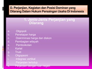 D. Perjanjian, Kegiatan dan Posisi Dominan yang
Dilarang Dalam Hukum Persaingan Usaha Di Indonesia
1. Jenis-Jenis Perjanjian yang
Dilarang
a. Oligopoli
b. Penetapan harga
c. Diskriminasi harga dan diskon
d. Pembagian wilayah
e. Pemboikotan
f. Kartel
g. Trust
h. Oligopsoni
i. Integrasi vertikal
j. Perjanjian tertutup
k. Perjanjian dengan luar negeri
 