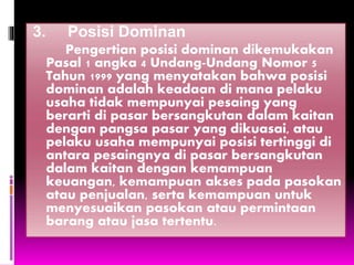 3. Posisi Dominan
Pengertian posisi dominan dikemukakan
Pasal 1 angka 4 Undang-Undang Nomor 5
Tahun 1999 yang menyatakan bahwa posisi
dominan adalah keadaan di mana pelaku
usaha tidak mempunyai pesaing yang
berarti di pasar bersangkutan dalam kaitan
dengan pangsa pasar yang dikuasai, atau
pelaku usaha mempunyai posisi tertinggi di
antara pesaingnya di pasar bersangkutan
dalam kaitan dengan kemampuan
keuangan, kemampuan akses pada pasokan
atau penjualan, serta kemampuan untuk
menyesuaikan pasokan atau permintaan
barang atau jasa tertentu.
 
