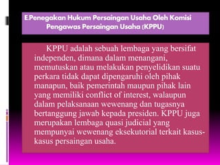 E.Penegakan Hukum Persaingan Usaha Oleh Komisi
Pengawas Persaingan Usaha (KPPU)
KPPU adalah sebuah lembaga yang bersifat
independen, dimana dalam menangani,
memutuskan atau melakukan penyelidikan suatu
perkara tidak dapat dipengaruhi oleh pihak
manapun, baik pemerintah maupun pihak lain
yang memiliki conflict of interest, walaupun
dalam pelaksanaan wewenang dan tugasnya
bertanggung jawab kepada presiden. KPPU juga
merupakan lembaga quasi judicial yang
mempunyai wewenang eksekutorial terkait kasus-
kasus persaingan usaha.
 