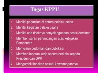 Tugas KPPU
1. Menilai perjanjian di antara pelaku usaha
2. Menilai kegiatan pelaku usaha
3. Menilai ada tidaknya penyalahgunaan posisi dominan
4. Memberi saran pertimbangan atas kebijakan
Pemerintah
5. Menyusun pedoman dan publikasi
6. Memberi laporan kerja secara berkala kepada
Presiden dan DPR
7. Mengambil tindakan sesuai kewenangannya
 