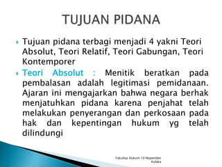  Tujuan pidana terbagi menjadi 4 yakni Teori
Absolut, Teori Relatif, Teori Gabungan, Teori
Kontemporer
 Teori Absolut : Menitik beratkan pada
pembalasan adalah legitimasi pemidanaan.
Ajaran ini mengajarkan bahwa negara berhak
menjatuhkan pidana karena penjahat telah
melakukan penyerangan dan perkosaan pada
hak dan kepentingan hukum yg telah
dilindungi
Fakultas Hukum 19 Nopember
Kolaka
 