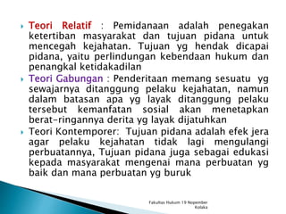  Teori Relatif : Pemidanaan adalah penegakan
ketertiban masyarakat dan tujuan pidana untuk
mencegah kejahatan. Tujuan yg hendak dicapai
pidana, yaitu perlindungan kebendaan hukum dan
penangkal ketidakadilan
 Teori Gabungan : Penderitaan memang sesuatu yg
sewajarnya ditanggung pelaku kejahatan, namun
dalam batasan apa yg layak ditanggung pelaku
tersebut kemanfatan sosial akan menetapkan
berat-ringannya derita yg layak dijatuhkan
 Teori Kontemporer: Tujuan pidana adalah efek jera
agar pelaku kejahatan tidak lagi mengulangi
perbuatannya, Tujuan pidana juga sebagai edukasi
kepada masyarakat mengenai mana perbuatan yg
baik dan mana perbuatan yg buruk
Fakultas Hukum 19 Nopember
Kolaka
 