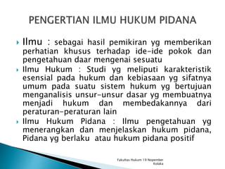  Ilmu : sebagai hasil pemikiran yg memberikan
perhatian khusus terhadap ide-ide pokok dan
pengetahuan daar mengenai sesuatu
 Ilmu Hukum : Studi yg meliputi karakteristik
esensial pada hukum dan kebiasaan yg sifatnya
umum pada suatu sistem hukum yg bertujuan
menganalisis unsur-unsur dasar yg membuatnya
menjadi hukum dan membedakannya dari
peraturan-peraturan lain
 Ilmu Hukum Pidana : Ilmu pengetahuan yg
menerangkan dan menjelaskan hukum pidana,
Pidana yg berlaku atau hukum pidana positif
Fakultas Hukum 19 Nopember
Kolaka
 