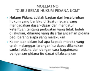  Hukum Pidana adalah bagian dari keseluruhan
hukum yang berlaku di Suatu negara yang
mengadakan dasar-dasar dan mengatur
ketentuan tentang perbuatan yang tidak boleh
dilakukan, dilarang yang disertai ancaman pidana
bagi barang siapa yang melakukan
 Kapan dan dalam hal apa kepada mereka yang
telah melanggar larangan itu dapat dikenakan
sanksi pidana dan dengan cara bagaimana
pengenaan pidana itu dapat dilaksanakan
Fakultas Hukum 19 Nopember
Kolaka
 