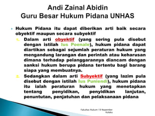  Hukum Pidana itu dapat diberikan arti baik secara
obyektif maupun secara subyektif
1. Dalam arti obyektif (yang sering pula disebut
dengan istilah Ius Poenale), hukum pidana dapat
diartikan sebagai sejumlah peraturan hukum yang
mengandung larangan dan perintah atau keharusan
dimana terhadap pelanggarannya diancam dengan
sanksi hukum berupa pidana tertentu bagi barang
siapa yang membuatnya.
2. Sedangkan dalam arti Subyektif (yang lazim pula
disebut dengan istilah Ius Puniendi), hukum pidana
itu ialah peraturan hukum yang menetapkan
tentang penyidikan, penyidikan lanjutan,
penuntutan, penjatuhan dan pelaksanaan pidana
Fakultas Hukum 19 Nopember
Kolaka
 