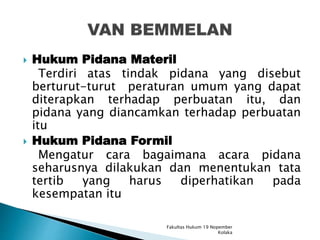  Hukum Pidana Materil
Terdiri atas tindak pidana yang disebut
berturut-turut peraturan umum yang dapat
diterapkan terhadap perbuatan itu, dan
pidana yang diancamkan terhadap perbuatan
itu
 Hukum Pidana Formil
Mengatur cara bagaimana acara pidana
seharusnya dilakukan dan menentukan tata
tertib yang harus diperhatikan pada
kesempatan itu
Fakultas Hukum 19 Nopember
Kolaka
 