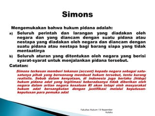 Mengemukakan bahwa hukum pidana adalah:
a) Seluruh perintah dan larangan yang diadakan oleh
negara dan yang diancam dengan suatu pidana atau
nestapa yang diadakan oleh negara dan diancam dengan
suatu pidana atau nestapa bagi barang siapa yang tidak
mentaatinya
b) Seluruh aturan yang ditentukan oleh negara yang berisi
syarat-syarat untuk menjalankan pidana tersebut.
Catatan:
Simons terkesan memberi tekanan (accent) kepada negara sebagai satu-
satunya pihak yang berwenang membuat hukum tersebut, tentu kurang
realistis. Sebab dalam kenyataan, di indonesia juga berlaku (hidup)
hukum pidana adat yang legitimasi keberadaanya tidak diberikan oleh
negara dalam artian negara kesatuan RI akan tetapi oleh masyarakat
hukum adat bersangkutan dengan justifikasi melalui keputusan-
keputusan para pemuka adat
Fakultas Hukum 19 Nopember
Kolaka
 