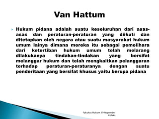 Hukum pidana adalah suatu keseluruhan dari asas-
asas dan peraturan-peraturan yang diikuti dan
ditetapkan oleh negara atau suatu masyarakat hukum
umum lainya dimana mereka itu sebagai pemelihara
dari ketertiban hukum umum telah melarang
dilakukanya tindakan-tindakan yang bersifat
melanggar hukum dan telah mengkaitkan pelanggaran
terhadap peraturan-peraturanya dengan suatu
penderitaan yang bersifat khusus yaitu berupa pidana
Fakultas Hukum 19 Nopember
Kolaka
 