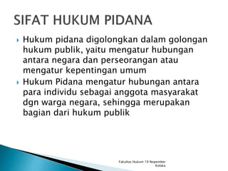  Hukum pidana digolongkan dalam golongan
hukum publik, yaitu mengatur hubungan
antara negara dan perseorangan atau
mengatur kepentingan umum
 Hukum Pidana mengatur hubungan antara
para individu sebagai anggota masyarakat
dgn warga negara, sehingga merupakan
bagian dari hukum publik
Fakultas Hukum 19 Nopember
Kolaka
 