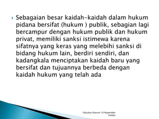  Sebagaian besar kaidah-kaidah dalam hukum
pidana bersifat (hukum ) publik, sebagian lagi
bercampur dengan hukum publik dan hukum
privat, memiliki sanksi istimewa karena
sifatnya yang keras yang melebihi sanksi di
bidang hukum lain, berdiri sendiri, dan
kadangkala menciptakan kaidah baru yang
bersifat dan tujuannya berbeda dengan
kaidah hukum yang telah ada
Fakultas Hukum 19 Nopember
Kolaka
 