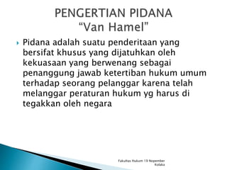  Pidana adalah suatu penderitaan yang
bersifat khusus yang dijatuhkan oleh
kekuasaan yang berwenang sebagai
penanggung jawab ketertiban hukum umum
terhadap seorang pelanggar karena telah
melanggar peraturan hukum yg harus di
tegakkan oleh negara
Fakultas Hukum 19 Nopember
Kolaka
 