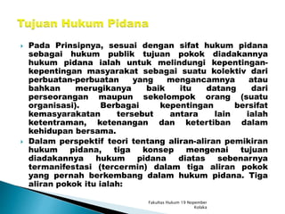  Pada Prinsipnya, sesuai dengan sifat hukum pidana
sebagai hukum publik tujuan pokok diadakannya
hukum pidana ialah untuk melindungi kepentingan-
kepentingan masyarakat sebagai suatu kolektiv dari
perbuatan-perbuatan yang mengancamnya atau
bahkan merugikanya baik itu datang dari
perseorangan maupun sekelompok orang (suatu
organisasi). Berbagai kepentingan bersifat
kemasyarakatan tersebut antara lain ialah
ketentraman, ketenangan dan ketertiban dalam
kehidupan bersama.
 Dalam perspektif teori tentang aliran-aliran pemikiran
hukum pidana, tiga konsep mengenai tujuan
diadakannya hukum pidana diatas sebenarnya
termanifestasi (tercermin) dalam tiga aliran pokok
yang pernah berkembang dalam hukum pidana. Tiga
aliran pokok itu ialah:
Fakultas Hukum 19 Nopember
Kolaka
 