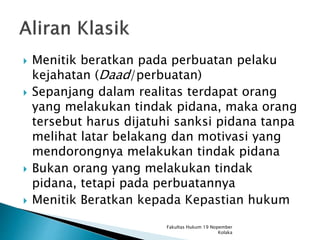  Menitik beratkan pada perbuatan pelaku
kejahatan (Daad/perbuatan)
 Sepanjang dalam realitas terdapat orang
yang melakukan tindak pidana, maka orang
tersebut harus dijatuhi sanksi pidana tanpa
melihat latar belakang dan motivasi yang
mendorongnya melakukan tindak pidana
 Bukan orang yang melakukan tindak
pidana, tetapi pada perbuatannya
 Menitik Beratkan kepada Kepastian hukum
Fakultas Hukum 19 Nopember
Kolaka
 