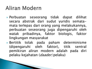  Perbuatan seseorang tidak dapat dilihat
secara abstrak dari sudut yuridis semata-
mata terlepas dari orang yang melakukannya,
perbuatan seseorang juga dipengaruhi oleh
watak pribadinya, faktor biologis, faktor
lingkungan masyarakat
 Bertitik tolak pada paham determinisme
(dipengaruhi oleh faktor), titik sentral
pemikiran aliran modern adalah pada diri
pelaku kejahatan (daader/pelaku)
 