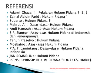  Adami Chazami : Pelajaran Hukum Pidana 1, 2, 3
 Zainal Abidin Farid : Hukum Pidana 1
 Sudarto : Hukum Pidana 1
 Mahrus Ali : Dasar-dasar Hukum Pidana
 Andi Hamzah : Asas-Asas Hukum Pidana
 S.R. Sianturi: Asas-asas Hukum Pidana di Indonesia
dan Penerapannya
 Teguh Prasetyo : Hukum Pidana
 Moeljatno : Asas-asas Hukum Pidana
 P.A. F. Lamintang : Dasar-dasar Hukum Pidana
Indonesia
 JAN REMMELINK: Hukum Pidana
 PRINSIP-PRINSIP HUKUM PIDANA “EDDY O.S. HIARIEJ
Fakultas Hukum Universitas Sembilanbelas November Kolaka
 