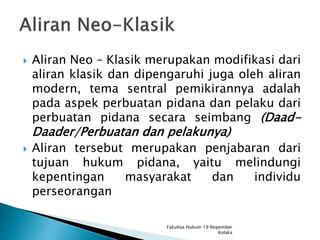  Aliran Neo – Klasik merupakan modifikasi dari
aliran klasik dan dipengaruhi juga oleh aliran
modern, tema sentral pemikirannya adalah
pada aspek perbuatan pidana dan pelaku dari
perbuatan pidana secara seimbang (Daad-
Daader/Perbuatan dan pelakunya)
 Aliran tersebut merupakan penjabaran dari
tujuan hukum pidana, yaitu melindungi
kepentingan masyarakat dan individu
perseorangan
Fakultas Hukum 19 Nopember
Kolaka
 