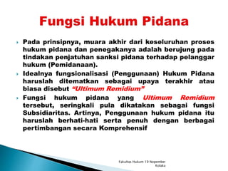  Pada prinsipnya, muara akhir dari keseluruhan proses
hukum pidana dan penegakanya adalah berujung pada
tindakan penjatuhan sanksi pidana terhadap pelanggar
hukum (Pemidanaan).
 Idealnya fungsionalisasi (Penggunaan) Hukum Pidana
haruslah ditematkan sebagai upaya terakhir atau
biasa disebut “Ultimum Remidium”
 Fungsi hukum pidana yang Ultimum Remidium
tersebut, seringkali pula dikatakan sebagai fungsi
Subsidiaritas. Artinya, Penggunaan hukum pidana itu
haruslah berhati-hati serta penuh dengan berbagai
pertimbangan secara Komprehensif
Fakultas Hukum 19 Nopember
Kolaka
 
