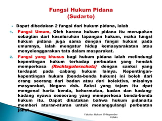  Dapat dibedakan 2 fungsi dari hukum pidana, ialah
1. Fungsi Umum, Oleh karena hukum pidana itu merupakan
sebagian dari keseluruhan lapangan hukum, maka fungsi
hukum pidana juga sama dengan fungsi hukum pada
umumnya, ialah mengatur hidup kemasyarakatan atau
menyelenggarakan tata dalam masyarakat.
2. Fungsi yang khusus bagi hukum pidana ialah melindungi
kepentingan hukum terhadap perbuatan yang hendak
memperkosa (Rechtsguterschutz) dengan sanksi yang
terdapat pada cabang hukum lainya. Kepentingan-
kepentingan hukum (benda-benda hukum) ini boleh dari
orang seorang dari badan atau dari kolektiva, misalnya
masyarakat, Negara dsb. Saksi yang tajam itu dpat
mengenai harta benda, kehormatan, badan dan kadang-
kadang nyawa seseorang yang memperkosa benda-benda
hukum itu. Dapat dikatakan bahwa hukum pidanaitu
memberi aturan-aturan untuk menanggulangi perbuatan
jahat.
Fakultas Hukum 19 Nopember
Kolaka
 