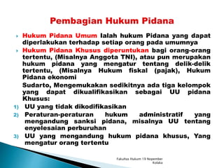  Hukum Pidana Umum Ialah hukum Pidana yang dapat
diperlakukan terhadap setiap orang pada umumnya
 Hukum Pidana Khusus diperuntukan bagi orang-orang
tertentu, (Misalnya Anggota TNI), atau pun merupakan
hukum pidana yang mengatur tentang delik-delik
tertentu, (Misalnya Hukum fiskal (pajak), Hukum
Pidana ekonomi
Sudarto, Mengemukakan sedikitnya ada tiga kelompok
yang dapat dikualifikasikan sebagai UU pidana
Khusus:
1) UU yang tidak dikodifikasikan
2) Peraturan-peraturan hukum administratif yang
mengandung sanksi pidana, misalnya UU tentang
enyelesaian perburuhan
3) UU yang mengandung hukum pidana khusus, Yang
mengatur orang tertentu
Fakultas Hukum 19 Nopember
Kolaka
 