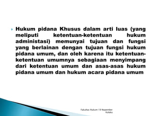  Hukum pidana Khusus dalam arti luas (yang
meliputi ketentuan-ketentuan hukum
administasi) memunyai tujuan dan fungsi
yang berlainan dengan tujuan fungsi hukum
pidana umum, dan oleh karena itu ketentuan-
ketentuan umumnya sebagiaan menyimpang
dari ketentuan umum dan asas-asas hukum
pidana umum dan hukum acara pidana umum
Fakultas Hukum 19 Nopember
Kolaka
 