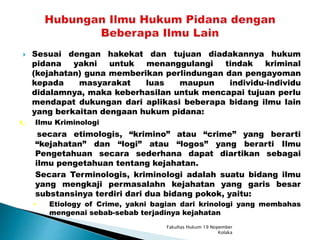  Sesuai dengan hakekat dan tujuan diadakannya hukum
pidana yakni untuk menanggulangi tindak kriminal
(kejahatan) guna memberikan perlindungan dan pengayoman
kepada masyarakat luas maupun individu-individu
didalamnya, maka keberhasilan untuk mencapai tujuan perlu
mendapat dukungan dari aplikasi beberapa bidang ilmu lain
yang berkaitan dengaan hukum pidana:
1. Ilmu Kriminologi
secara etimologis, “krimino” atau “crime” yang berarti
“kejahatan” dan “logi” atau “logos” yang berarti Ilmu
Pengetahuan secara sederhana dapat diartikan sebagai
ilmu pengetahuan tentang kejahatan.
Secara Terminologis, kriminologi adalah suatu bidang ilmu
yang mengkaji permasalahn kejahatan yang garis besar
substansinya terdiri dari dua bidang pokok, yaitu:
 Etiology of Crime, yakni bagian dari krinologi yang membahas
mengenai sebab-sebab terjadinya kejahatan
Fakultas Hukum 19 Nopember
Kolaka
 