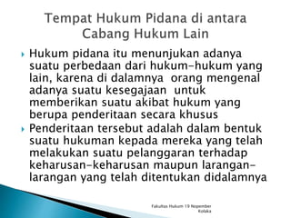  Hukum pidana itu menunjukan adanya
suatu perbedaan dari hukum-hukum yang
lain, karena di dalamnya orang mengenal
adanya suatu kesegajaan untuk
memberikan suatu akibat hukum yang
berupa penderitaan secara khusus
 Penderitaan tersebut adalah dalam bentuk
suatu hukuman kepada mereka yang telah
melakukan suatu pelanggaran terhadap
keharusan-keharusan maupun larangan-
larangan yang telah ditentukan didalamnya
Fakultas Hukum 19 Nopember
Kolaka
 
